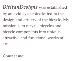 BititanDesigns was established by an avid cyclist dedicated to the design and artistry of the bicycle. My mission is to recycle bicycles and bicycle components into unique, attractive and functional works of art.

Contact me:  bititandesigns@me.com